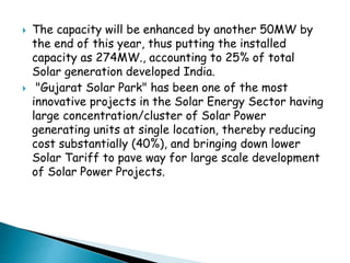 The capacity will be enhanced by another 50MW by 
the end of this year, thus putting the installed 
capacity as 274MW., accounting to 25% of total 
Solar generation developed India. 
 "Gujarat Solar Park" has been one of the most 
innovative projects in the Solar Energy Sector having 
large concentration/cluster of Solar Power 
generating units at single location, thereby reducing 
cost substantially (40%), and bringing down lower 
Solar Tariff to pave way for large scale development 
of Solar Power Projects. 
 