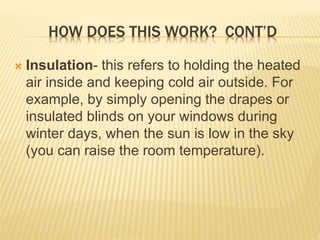HOW DOES THIS WORK? CONT’D
 Insulation- this refers to holding the heated
air inside and keeping cold air outside. For
example, by simply opening the drapes or
insulated blinds on your windows during
winter days, when the sun is low in the sky
(you can raise the room temperature).
 
