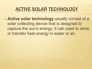 ACTIVE SOLAR TECHNOLOGY
 Active solar technology usually consist of a
solar collecting device that is designed to
capture the sun’s energy; it can used to store
or transfer heat energy in water or air.
 