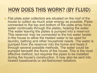 HOW DOES THIS WORK? (BY FLUID)
 Flat plate solar collectors are situated on the roof of the
house to collect as much solar energy as possible. Pipes
connected to the top and bottom of the plate array force
water continually through the plates, heating the water.
The water leaving the plates is pumped into a reservoir.
This reservoir may be connected to the hot water heater
in the house to allow the heated water to be used for
laundry, bathing and other household needs. The water is
pumped from the reservoir into the home and heats it
through several possible methods. The water could be
pumped beneath the floors of the house. This is the most
effective method, but requires the pipes to be installed
during the house's construction. It may also be sent into
heated baseboards or old-fashioned radiators.
 
