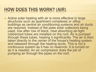 HOW DOES THIS WORK? (AIR)
 Active solar heating with air is more effective in large
structures such as apartment complexes or office
buildings as central air conditioning systems and air ducts
are required. Instead of flat plate solar collectors being
used, row after row of black, heat absorbing air-tight
rubberized tubes are installed on the roof. Air is pumped
through these tubes, heating it significantly. The air is then
taken directly to the center of the house's heating system
and released through the heating ducts. This is not a
continuous system as it has no reservoir. It is turned on
as it is needed. An air compressor does the job of
pumping air through the pipes on the roof.
 