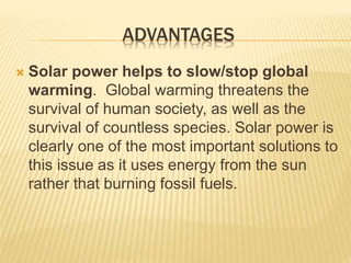 ADVANTAGES
 Solar power helps to slow/stop global
warming. Global warming threatens the
survival of human society, as well as the
survival of countless species. Solar power is
clearly one of the most important solutions to
this issue as it uses energy from the sun
rather that burning fossil fuels.
 