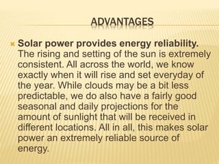 ADVANTAGES
 Solar power provides energy reliability.
The rising and setting of the sun is extremely
consistent. All across the world, we know
exactly when it will rise and set everyday of
the year. While clouds may be a bit less
predictable, we do also have a fairly good
seasonal and daily projections for the
amount of sunlight that will be received in
different locations. All in all, this makes solar
power an extremely reliable source of
energy.
 