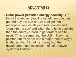 ADVANTAGES
 Solar power provides energy security. On
top of the above reliability benefit, no one can
go and buy the sun or turn sunlight into a
monopoly. You install your solar panels and
‘plug into the sun’ and when there is no sunlight,
then the energy stored in generators can be
used. (This is something the U.S military has
pointed out for years and a major reason why it
is also putting a lot of its money into the
development and installation of solar power
systems) #natgeo
 
