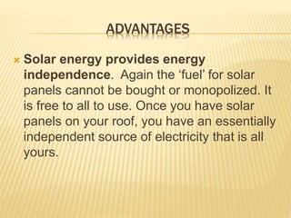 ADVANTAGES
 Solar energy provides energy
independence. Again the ‘fuel’ for solar
panels cannot be bought or monopolized. It
is free to all to use. Once you have solar
panels on your roof, you have an essentially
independent source of electricity that is all
yours.
 
