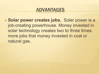 ADVANTAGES
 Solar power creates jobs. Solar power is a
job-creating powerhouse. Money invested in
solar technology creates two to three times
more jobs that money invested in coal or
natural gas.
 