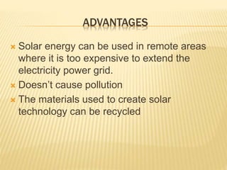 ADVANTAGES
 Solar energy can be used in remote areas
where it is too expensive to extend the
electricity power grid.
 Doesn’t cause pollution
 The materials used to create solar
technology can be recycled
 