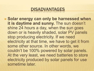 DISADVANTAGES
 Solar energy can only be harnessed when
it is daytime and sunny. The sun doesn’t
shine 24 hours a day, when the sun goes
down or is heavily shaded, solar PV panels
stop producing electricity. If we need
electricity at that time, we have to get it from
some other source. In other words, we
couldn’t be 100% powered by solar panels.
At the very least, we need batteries to store
electricity produced by solar panels for use
sometime later.
 