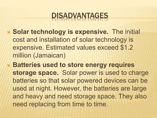DISADVANTAGES
 Solar technology is expensive. The initial
cost and installation of solar technology is
expensive. Estimated values exceed $1.2
million (Jamaican)
 Batteries used to store energy requires
storage space. Solar power is used to charge
batteries so that solar powered devices can be
used at night. However, the batteries are large
and heavy and need storage space. They also
need replacing from time to time.
 