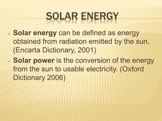 SOLAR ENERGY
 Solar energy can be defined as energy
obtained from radiation emitted by the sun.
(Encarta Dictionary, 2001)
 Solar power is the conversion of the energy
from the sun to usable electricity. (Oxford
Dictionary 2006)
 