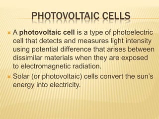 PHOTOVOLTAIC CELLS
 A photovoltaic cell is a type of photoelectric
cell that detects and measures light intensity
using potential difference that arises between
dissimilar materials when they are exposed
to electromagnetic radiation.
 Solar (or photovoltaic) cells convert the sun’s
energy into electricity.
 