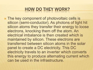 HOW DO THEY WORK?
 The key component of photovoltaic cells is
silicon (semi-conductor). As photons of light hit
silicon atoms they transfer their energy to loose
electrons, knocking them off the atom. An
electrical imbalance is then created which is
maintained by silicon. These electrons are
transferred between silicon atoms in the solar
panel to create a DC electricity. This DC
electricity travels to an inverter which converts
this energy to produce alternating current which
can be used in the infrastructure.
 
