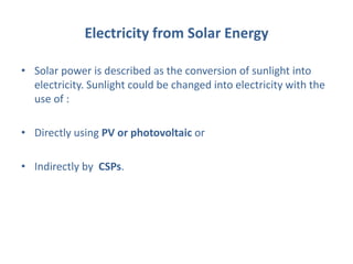 Electricity from Solar Energy
• Solar power is described as the conversion of sunlight into
electricity. Sunlight could be changed into electricity with the
use of :
• Directly using PV or photovoltaic or
• Indirectly by CSPs.
 
