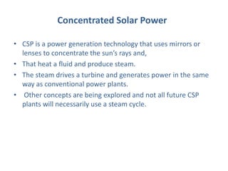 Concentrated Solar Power
• CSP is a power generation technology that uses mirrors or
lenses to concentrate the sun’s rays and,
• That heat a fluid and produce steam.
• The steam drives a turbine and generates power in the same
way as conventional power plants.
• Other concepts are being explored and not all future CSP
plants will necessarily use a steam cycle.
 