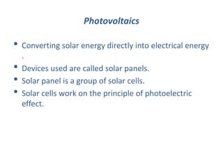 Photovoltaics
• Converting solar energy directly into electrical energy
.
• Devices used are called solar panels.
• Solar panel is a group of solar cells.
• Solar cells work on the principle of photoelectric
effect.
 