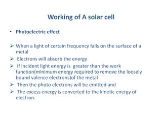 Working of A solar cell
• Photoelectric effect
 When a light of certain frequency falls on the surface of a
metal
 Electrons will absorb the energy
 If incident light energy is greater than the work
function(minimum energy required to remove the loosely
bound valence electrons)of the metal
 Then the photo electrons will be emitted and
 The excess energy is converted to the kinetic energy of
electron.
 