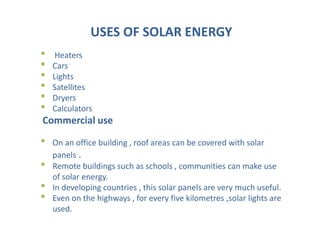 USES OF SOLAR ENERGY
• Heaters
• Cars
• Lights
• Satellites
• Dryers
• Calculators
Commercial use
• On an office building , roof areas can be covered with solar
panels .
• Remote buildings such as schools , communities can make use
of solar energy.
• In developing countries , this solar panels are very much useful.
• Even on the highways , for every five kilometres ,solar lights are
used.
 