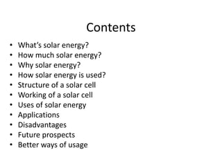 Contents
• What’s solar energy?
• How much solar energy?
• Why solar energy?
• How solar energy is used?
• Structure of a solar cell
• Working of a solar cell
• Uses of solar energy
• Applications
• Disadvantages
• Future prospects
• Better ways of usage
 