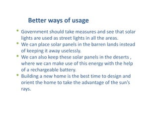 Better ways of usage
• Government should take measures and see that solar
lights are used as street lights in all the areas.
• We can place solar panels in the barren lands instead
of keeping it away uselessly.
• We can also keep these solar panels in the deserts ,
where we can make use of this energy with the help
of a rechargeable battery.
• Building a new home is the best time to design and
orient the home to take the advantage of the sun’s
rays.
 
