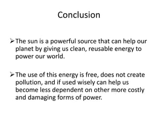 Conclusion
The sun is a powerful source that can help our
planet by giving us clean, reusable energy to
power our world.
The use of this energy is free, does not create
pollution, and if used wisely can help us
become less dependent on other more costly
and damaging forms of power.
 