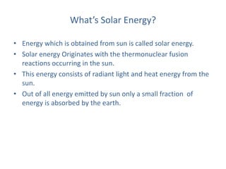 What’s Solar Energy?
• Energy which is obtained from sun is called solar energy.
• Solar energy Originates with the thermonuclear fusion
reactions occurring in the sun.
• This energy consists of radiant light and heat energy from the
sun.
• Out of all energy emitted by sun only a small fraction of
energy is absorbed by the earth.
 