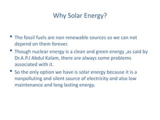 Why Solar Energy?
• The fossil fuels are non renewable sources so we can not
depend on them forever.
• Though nuclear energy is a clean and green energy ,as said by
Dr.A.P.J Abdul Kalam, there are always some problems
associated with it.
• So the only option we have is solar energy because it is a
nonpolluting and silent source of electricity and also low
maintenance and long lasting energy.
 