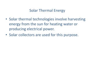 Solar Thermal Energy
• Solar thermal technologies involve harvesting
energy from the sun for heating water or
producing electrical power.
• Solar collectors are used for this purpose.
 