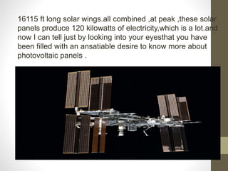 16115 ft long solar wings.all combined ,at peak ,these solar
panels produce 120 kilowatts of electricity,which is a lot.and
now I can tell just by looking into your eyesthat you have
been filled with an ansatiable desire to know more about
photovoltaic panels .
 