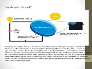 How do solar cells work?
By slightly altering the structure the atoms form in the material (through 'doping'), scientists can make a
structure in which electrons are more likely to be broken free from their orbits. This is known as an n-
type (negative) semiconductor. By putting this next to a p-type (positive) semiconductor, in which an
electron is missing, a neutral region is formed through which the free electrons will flow when released.
What this means in effect is that, when a photon of light is absorbed by the cell, the electrons that are
released flow through this neutral region and into a metal conductor at the top of the cell. From this
conductor they then flow down into an inverter which transfers the current into AC and then into your
home to be used in appliances.
 