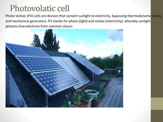 Photo-Voltaic (PV) cells are devices that convert sunlight to electricity, bypassing thermodynamic cycles
and mechanical generators. PV stands for photo (light) and voltaic (electricity), whereby sunlight
photons free electrons from common silicon
Photovolatic cell
 