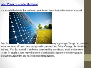 Solar Power System for the Home
It is undeniable that the Sun has been a great impact in the lives and cultures of mankind
from the very beginning of the age. In connection
to that and as we all know, solar energy can be converted into forms of energy like electricity
and heat. With that in mind, it has been a common thing nowadays to install a solar power
system for people in their respective homes since it displays features which showcases its
affordability, reliability and environmental impact reasons.
 