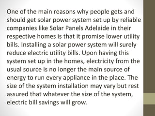 One of the main reasons why people gets and
should get solar power system set up by reliable
companies like Solar Panels Adelaide in their
respective homes is that it promise lower utility
bills. Installing a solar power system will surely
reduce electric utility bills. Upon having this
system set up in the homes, electricity from the
usual source is no longer the main source of
energy to run every appliance in the place. The
size of the system installation may vary but rest
assured that whatever the size of the system,
electric bill savings will grow.
 