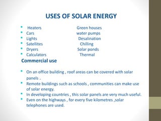 USES OF SOLAR ENERGY
• Heaters Green houses
• Cars water pumps
• Lights Desalination
• Satellites Chilling
• Dryers Solar ponds
• Calculators Thermal
Commercial use
• On an office building , roof areas can be covered with solar
panels .
• Remote buildings such as schools , communities can make use
of solar energy.
• In developing countries , this solar panels are very much useful.
• Even on the highways , for every five kilometres ,solar
telephones are used.
 