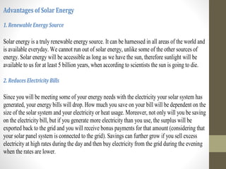 Advantages of Solar Energy
1. Renewable Energy Source
Solar energy is a truly renewable energy source. It can be harnessed in all areas of the world and
is available everyday. We cannot run out of solar energy, unlike some of the other sources of
energy. Solar energy will be accessible as long as we have the sun, therefore sunlight will be
available to us for at least 5 billion years, when according to scientists the sun is going to die.
2. Reduces Electricity Bills
Since you will be meeting some of your energy needs with the electricity your solar system has
generated, your energy bills will drop. How much you save on your bill will be dependent on the
size of the solar system and your electricity or heat usage. Moreover, not only will you be saving
on the electricity bill, but if you generate more electricity than you use, the surplus will be
exported back to the grid and you will receive bonus payments for that amount (considering that
your solar panel system is connected to the grid). Savings can further grow if you sell excess
electricity at high rates during the day and then buy electricity from the grid during the evening
when the rates are lower.
 