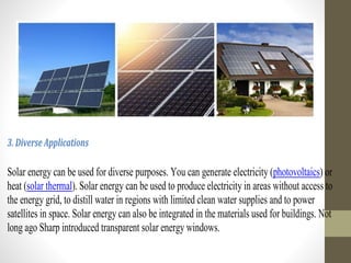 3. Diverse Applications
Solar energy can be used for diverse purposes. You can generate electricity (photovoltaics) or
heat (solar thermal). Solar energy can be used to produce electricity in areas without access to
the energy grid, to distill water in regions with limited clean water supplies and to power
satellites in space. Solar energy can also be integrated in the materials used for buildings. Not
long ago Sharp introduced transparent solar energy windows.
 