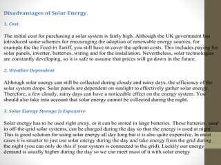 Disadvantages of Solar Energy
1. Cost
The initial cost for purchasing a solar system is fairly high. Although the UK government has
introduced some schemes for encouraging the adoption of renewable energy sources, for
example the the Feed-in Tariff, you still have to cover the upfront costs. This includes paying for
solar panels, inverter, batteries, wiring and for the installation. Nevertheless, solar technologies
are constantly developing, so it is safe to assume that prices will go down in the future.
2. Weather Dependent
Although solar energy can still be collected during cloudy and rainy days, the efficiency of the
solar system drops. Solar panels are dependent on sunlight to effectively gather solar energy.
Therefore, a few cloudy, rainy days can have a noticeable effect on the energy system. You
should also take into account that solar energy cannot be collected during the night.
3. Solar Energy Storage Is Expensive
Solar energy has to be used right away, or it can be stored in large batteries. These batteries, used
in off-the-grid solar systems, can be charged during the day so that the energy is used at night.
This is good solution for using solar energy all day long but it is also quite expensive. In most
cases it is smarter to just use solar energy during the day and take energy from the grid during
the night (you can only do this if your system is connected to the grid). Luckily our energy
demand is usually higher during the day so we can meet most of it with solar energy
 