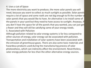 4. Uses a Lot of Space
The more electricity you want to produce, the more solar panels you will
need, because you want to collect as much sunlight as possible. Solar panels
require a lot of space and some roofs are not big enough to fit the number of
solar panels that you would like to have. An alternative is to install some of
the panels in your yard but they need to have access to sunlight. Anyways, If
you don’t have the space for all the panels that you wanted, you can just get
a fewer and they will still be satisfying some of your energy needs.
5. Associated with Pollution
Although pollution related to solar energy systems is far less compared to
other sources of energy, solar energy can be associated with pollution.
Transportation and installation of solar systems have been associated with
the emission of greenhouse gases. There are also some toxic materials and
hazardous products used during the manufacturing process of solar
photovoltaics, which can indirectly affect the environment. Nevertheless,
solar energy pollutes far less than the other alternative energy sources.
 