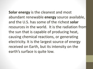 Solar energy is the cleanest and most
abundant renewable energy source available,
and the U.S. has some of the richest solar
resources in the world. It is the radiation from
the sun that is capable of producing heat,
causing chemical reactions, or generating
electricity. It is the largest source of energy
received on Earth, but its intensity on the
earth’s surface is quite low.
 
