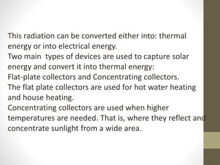 This radiation can be converted either into: thermal
energy or into electrical energy.
Two main types of devices are used to capture solar
energy and convert it into thermal energy:
Flat-plate collectors and Concentrating collectors.
The flat plate collectors are used for hot water heating
and house heating.
Concentrating collectors are used when higher
temperatures are needed. That is, where they reflect and
concentrate sunlight from a wide area.
 