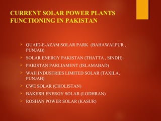 CURRENT SOLAR POWER PLANTS
FUNCTIONING IN PAKISTAN
 QUAID-E-AZAM SOLAR PARK (BAHAWALPUR ,
PUNJAB)
 SOLAR ENERGY PAKISTAN (THATTA , SINDH)
 PAKISTAN PARLIAMENT (ISLAMABAD)
 WAH INDUSTRIES LIMITED SOLAR (TAXILA,
PUNJAB)
 CWE SOLAR (CHOLISTAN)
 BAKHSH ENERGY SOLAR (LODHRAN)
 ROSHAN POWER SOLAR (KASUR)
 