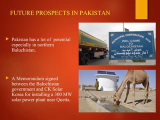 FUTURE PROSPECTS IN PAKISTAN
 Pakistan has a lot of potential
especially in northern
Baluchistan.
 A Memorandum signed
between the Balochistan
government and CK Solar
Korea for installing a 300 MW
solar power plant near Quetta.
 