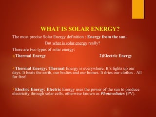 WHAT IS SOLAR ENERGY?
The most precise Solar Energy definition : Energy from the sun.
But what is solar energy really?
There are two types of solar energy:
1)Thermal Energy 2)Electric Energy
Thermal Energy: Thermal Energy is everywhere. It’s lights up our
days. It heats the earth, our bodies and our homes. It dries our clothes . All
for free!
Electric Energy: Electric Energy uses the power of the sun to produce
electricity through solar cells, otherwise known as Photovoltaics (PV).
 