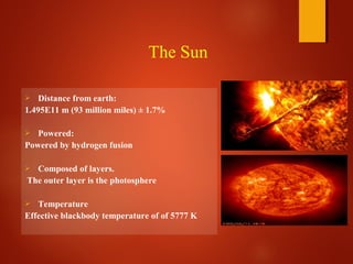  Distance from earth:
1.495E11 m (93 million miles) ± 1.7%
 Powered:
Powered by hydrogen fusion
 Composed of layers.
The outer layer is the photosphere
 Temperature
Effective blackbody temperature of of 5777 K
The Sun
 