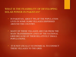 WHAT IS THE FEASIBILITY OF DEVELOPING
SOLAR POWER IN PAKISTAN?
 IN PAKISTAN, ABOUT 70% OF THE POPULATION
LIVES IN SOME 50,000 VILLAGES DISPERSED
AROUND THE COUNTRY.
 MANY OF THESE VILLAGES ARE FAR FROM THE
MAIN TRANSMISSION LINES OF THE NATIONAL
GRID BECAUSE OF THEIR RELATIVELY SMALL
POPULATIONS.
 IT IS NOT USUALLY ECONOMICAL TO CONNECT
THESE VILLAGES TO THE GRID.
 