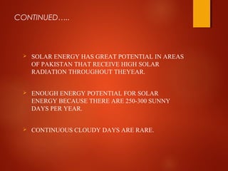 CONTINUED…..
 SOLAR ENERGY HAS GREAT POTENTIAL IN AREAS
OF PAKISTAN THAT RECEIVE HIGH SOLAR
RADIATION THROUGHOUT THEYEAR.
 ENOUGH ENERGY POTENTIAL FOR SOLAR
ENERGY BECAUSE THERE ARE 250-300 SUNNY
DAYS PER YEAR.
 CONTINUOUS CLOUDY DAYS ARE RARE.
 