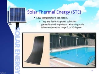 Solar Thermal Energy (STE)
• Low-temperature collectors.
– They are flat black plates collectors
generally used to preheat swimming pools.
It has temperature range 5 to 30 degree.
11
 