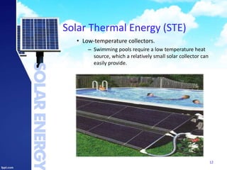 Solar Thermal Energy (STE)
• Low-temperature collectors.
– Swimming pools require a low temperature heat
source, which a relatively small solar collector can
easily provide.
12
 