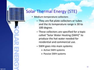 Solar Thermal Energy (STE)
• Medium-temperature collectors
– They are flat plate collectors or tubes
and the its temperature range is 30 to
100 degree.
– These collectors are specified for a topic
called “Solar Water Heating (SWH)” to
produce the hot water needed for
residential and commercial use.
– SWH goes into main systems:
» Active SWH systems
» Passive SWH systems
13
 