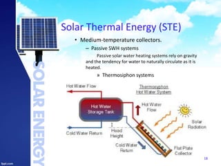 Solar Thermal Energy (STE)
• Medium-temperature collectors.
– Passive SWH systems
Passive solar water heating systems rely on gravity
and the tendency for water to naturally circulate as it is
heated.
» Thermosiphon systems
18
 