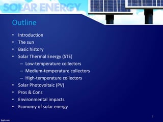 Outline
• Introduction
• The sun
• Basic history
• Solar Thermal Energy (STE)
– Low-temperature collectors
– Medium-temperature collectors
– High-temperature collectors
• Solar Photovoltaic (PV)
• Pros & Cons
• Environmental impacts
• Economy of solar energy
2
 